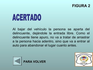 Al bajar del vehículo la persona se aparta del
delincuente, dejándole la entrada libre. Como el
delincuente tiene apuro, no va a tratar de arrastrar
a la persona hacia adentro, sino que va a entrar al
auto para abandonar el lugar cuanto antes.
FIGURA 2
PARA VOLVER
 