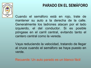 Cuando el semáforo está en rojo, trate de
mantener su auto a la derecha de la calle.
Generalmente los ladrones atacan por el lado
izquierdo, el del conductor. Si es posible
póngase en el carril central, evitando tanto el
cantero central como la vereda.
Vaya reduciendo la velocidad, tratando de llegar
al cruce cuando el semáforo se haya puesto en
verde.
Recuerde: Un auto parado es un blanco fácil
PARADO EN EL SEMÁFORO
 