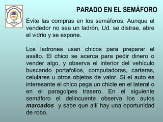 Evite las compras en los semáforos. Aunque el
vendedor no sea un ladrón, Ud. se distrae, abre
el vidrio y se expone.
Los ladrones usan chicos para preparar el
asalto. El chico se acerca para pedir dinero o
vender algo, y observa el interior del vehículo
buscando portafolios, computadoras, carteras,
celulares u otros objetos de valor. Si el auto es
interesante el chico pega un chicle en el lateral o
en el paragolpes trasero. En el siguiente
semáforo el delincuente observa los autos
marcados y sabe que allí hay una oportunidad
de robo.
PARADO EN EL SEMÁFORO
 