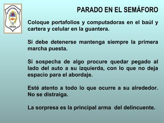 Coloque portafolios y computadoras en el baúl y
cartera y celular en la guantera.
Si debe detenerse mantenga siempre la primera
marcha puesta.
Si sospecha de algo procure quedar pegado al
lado del auto a su izquierda, con lo que no deja
espacio para el abordaje.
Esté atento a todo lo que ocurre a su alrededor.
No se distraiga.
La sorpresa es la principal arma del delincuente.
PARADO EN EL SEMÁFORO
 