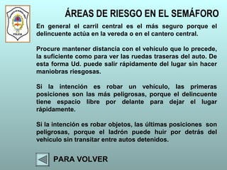 ÁREAS DE RIESGO EN EL SEMÁFORO
PARA VOLVER
En general el carril central es el más seguro porque el
delincuente actúa en la vereda o en el cantero central.
Procure mantener distancia con el vehículo que lo precede,
la suficiente como para ver las ruedas traseras del auto. De
esta forma Ud. puede salir rápidamente del lugar sin hacer
maniobras riesgosas.
Si la intención es robar un vehículo, las primeras
posiciones son las más peligrosas, porque el delincuente
tiene espacio libre por delante para dejar el lugar
rápidamente.
Si la intención es robar objetos, las últimas posiciones son
peligrosas, porque el ladrón puede huir por detrás del
vehículo sin transitar entre autos detenidos.
 