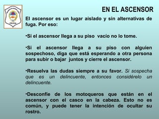 EN EL ASCENSOR
El ascensor es un lugar aislado y sin alternativas de
fuga. Por eso:
•Si el ascensor llega a su piso vacío no lo tome.
•Si el ascensor llega a su piso con alguien
sospechoso, diga que está esperando a otra persona
para subir o bajar juntos y cierre el ascensor.
•Resuelva las dudas siempre a su favor. Si sospecha
que es un delincuente, entonces considérelo un
delincuente.
•Desconfíe de los motoqueros que están en el
ascensor con el casco en la cabeza. Esto no es
común, y puede tener la intención de ocultar su
rostro.
 