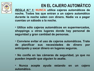 EN EL CAJERO AUTOMÁTICO
REGLA N.º 1: NUNCA utilice cajeros automáticos de
noche. Todos los que entran a un cajero automático
durante la noche salen con dinero. Nadie va a pagar
cuentas un sábado a la noche.
• Utilice sólo cajeros automáticos en supermercados,
shoppings u otros lugares donde hay personal de
seguridad y gran cantidad de personas.
• Conviene evitar el uso de cajeros automáticos. Trate
de planificar sus necesidades de dinero por
anticipado y sacar dinero en lugares seguros.
• No confíe en las cámaras de seguridad, ya que no
pueden impedir que alguien lo asalte.
• Nunca acepte ayuda estando en un cajero
automático.
 