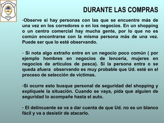 DURANTE LAS COMPRAS
-Observe si hay personas con las que se encuentre más de
una vez en los corredores o en los negocios. En un shopping
o un centro comercial hay mucha gente, por lo que no es
común encontrarse con la misma persona más de una vez.
Puede ser que lo esté observando.
- Si nota algo extraño entre en un negocio poco común ( por
ejemplo hombres en negocios de lencería, mujeres en
negocios de artículos de pesca). Si la persona entra o se
queda afuera observando es muy probable que Ud. esté en el
proceso de selección de víctimas.
-Si ocurre esto busque personal de seguridad del shopping y
explíquele la situación. Cuando se vaya, pida que alguien de
seguridad lo acompañe hasta el auto.
- El delincuente se va a dar cuenta de que Ud. no es un blanco
fácil y va a desistir de atacarlo.
 