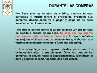 DURANTE LAS COMPRAS
-No lleve muchas tarjetas de crédito, muchas tarjetas
bancarias ni mucho dinero ni chequeras. Programe sus
compras, decida cómo va a pagar y salga de su casa
solamente con lo necesario.
- No abra la cartera frente al cajero dejando ver sus tarjetas
de crédito o cuánto dinero tiene. Se sabe que hay cajeros
que forman parte de bandas delictivas. El cajero señala a
las mejores víctimas a otros delincuentes que abordan a la
víctima en el estacionamiento o fuera del shopping.
- Los shoppings son lugares ideales para que los
delincuentes elijan a sus víctimas. Observan durante las
compras, lo siguen hasta el estacionamiento, identifican el
auto y esperan la mejor oportunidad para atacar.
 