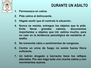 DURANTE UN ASALTO
1. Permanezca en calma.
2. Pida calma al delincuente.
3. Hágale sentir que él controla la situación.
4. Nunca se resista, entregue los objetos que le pida.
Evite llevar grandes valores, documentos
importantes u objetos que Ud. estima mucho, para
no caer en la tendencia psicológica de resistirse al
asalto.
5. No transmita rabia o sentimientos de venganza.
6. Contra un arma de fuego no existe fuerza física
suficiente.
7. Un ladrón drogado o borracho tiene los reflejos
alterados. Por eso haga todo con mucha calma y con
movimientos suaves.
 