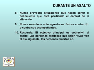 DURANTE UN ASALTO
8. Nunca provoque situaciones que hagan sentir al
delincuente que está perdiendo el control de la
situación.
9. Nunca reaccione ante agresiones físicas contra Ud.
o contra sus acompañantes.
10. Recuerde: El objetivo principal es sobrevivir al
asalto. Las personas asaltadas que salen vivas ven
el día siguiente, las personas muertas no.
 