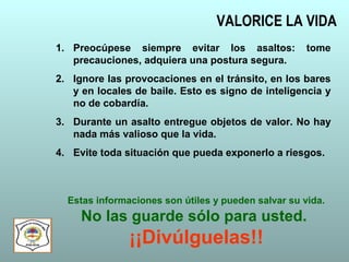 VALORICE LA VIDA
1. Preocúpese siempre evitar los asaltos: tome
precauciones, adquiera una postura segura.
2. Ignore las provocaciones en el tránsito, en los bares
y en locales de baile. Esto es signo de inteligencia y
no de cobardía.
3. Durante un asalto entregue objetos de valor. No hay
nada más valioso que la vida.
4. Evite toda situación que pueda exponerlo a riesgos.
Estas informaciones son útiles y pueden salvar su vida.
No las guarde sólo para usted.
¡¡Divúlguelas!!
 