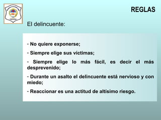 REGLAS
El delincuente:
- No quiere exponerse;
- Siempre elige sus víctimas;
- Siempre elige lo más fácil, es decir el más
desprevenido;
- Durante un asalto el delincuente está nervioso y con
miedo;
- Reaccionar es una actitud de altísimo riesgo.
 