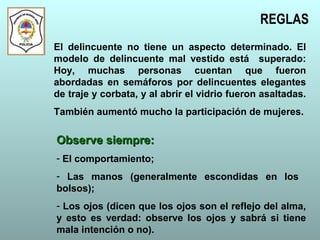 REGLAS
El delincuente no tiene un aspecto determinado. El
modelo de delincuente mal vestido está superado:
Hoy, muchas personas cuentan que fueron
abordadas en semáforos por delincuentes elegantes
de traje y corbata, y al abrir el vidrio fueron asaltadas.
También aumentó mucho la participación de mujeres.
Observe siempre:Observe siempre:
- El comportamiento;
- Las manos (generalmente escondidas en los
bolsos);
- Los ojos (dicen que los ojos son el reflejo del alma,
y esto es verdad: observe los ojos y sabrá si tiene
mala intención o no).
 