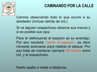 CAMINANDO POR LA CALLE
Camine observando todo lo que ocurre a su
alrededor (incluso detrás de Ud.)
Si ve alguien sospechoso observe sus manos y
si es posible sus ojos.
Para el delincuente el espacio es su enemigo.
Por eso necesita “cerrar el espacio”, es decir
necesita acercarse para realizar el ataque. Por
eso trate de mantener siempre 20 metros entre
Ud. y el sospechoso.
Nadie asalta a nadie a distancia.
 