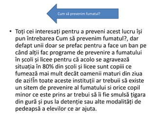 Cum să prevenim fumatul?

• Toți cei interesați pentru a preveni acest lucru își
pun întrebarea Cum să prevenim fumatul?, dar
defapt unii doar se prefac pentru a face un ban pe
când alții fac programe de prevenire a fumatului
în școli și licee pentru că acolo se agravează
situația în 80% din școli și licee sunt copiii ce
fumează mai mult decăt oamenii maturi din ziua
de azi!În toate aceste instituții ar trebuii să existe
un sitem de prevenire al fumatului si orice copil
minor ce este prins ar trebui să îi fie smulsă țigara
din gură și pus la detenție sau alte modalități de
pedeapsă a elevilor ce ar ajuta.

 