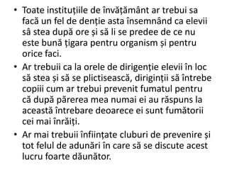 • Toate instituțiile de învățământ ar trebui sa
facă un fel de denție asta însemnând ca elevii
sâ stea după ore și să li se predee de ce nu
este bună țigara pentru organism și pentru
orice faci.
• Ar trebuii ca la orele de dirigenție elevii în loc
să stea și să se plictisească, diriginții să întrebe
copiii cum ar trebui prevenit fumatul pentru
că după părerea mea numai ei au răspuns la
această întrebare deoarece ei sunt fumătorii
cei mai înrăiți.
• Ar mai trebuii înființate cluburi de prevenire și
tot felul de adunări în care să se discute acest
lucru foarte dăunător.

 