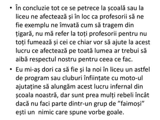 • În concluzie tot ce se petrece la școală sau la
liceu ne afectează și în loc ca profesorii să ne
fie exemplu ne îmvată cum să tragem din
țigară, nu mă refer la toți profesorii pentru nu
toți fumează și cei ce chiar vor să ajute la acest
lucru ce afectează pe toată lumea ar trebui să
aibă respectul nostru pentru ceea ce fac.
• Eu mi-aș dori ca să fie și la noi în liceu un astfel
de program sau cluburi înființate cu moto-ul
ajutaține să alungăm acest lucru infernal din
școala noastră, dar sunt prea mulți rebeli încât
dacă nu faci parte dintr-un grup de ”faimoși”
ești un nimic care spune vorbe goale.

 