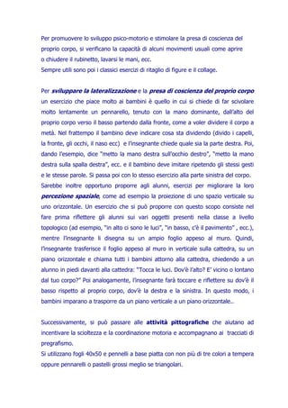 Per promuovere lo sviluppo psico-motorio e stimolare la presa di coscienza del
proprio corpo, si verificano la capacità di alcuni movimenti usuali come aprire
o chiudere il rubinetto, lavarsi le mani, ecc.
Sempre utili sono poi i classici esercizi di ritaglio di figure e il collage.

Per sviluppare la lateralizzazione e la presa di coscienza del proprio corpo
un esercizio che piace molto ai bambini è quello in cui si chiede di far scivolare
molto lentamente un pennarello, tenuto con la mano dominante, dall’alto del
proprio corpo verso il basso partendo dalla fronte, come a voler dividere il corpo a
metà. Nel frattempo il bambino deve indicare cosa sta dividendo (divido i capelli,
la fronte, gli occhi, il naso ecc) e l’insegnante chiede quale sia la parte destra. Poi,
dando l’esempio, dice “metto la mano destra sull’occhio destro”, “metto la mano
destra sulla spalla destra”, ecc. e il bambino deve imitare ripetendo gli stessi gesti
e le stesse parole. Si passa poi con lo stesso esercizio alla parte sinistra del corpo.
Sarebbe inoltre opportuno proporre agli alunni, esercizi per migliorare la loro

percezione spaziale, come ad esempio la proiezione di uno spazio verticale su
uno orizzontale. Un esercizio che si può proporre con questo scopo consiste nel
fare prima riflettere gli alunni sui vari oggetti presenti nella classe a livello
topologico (ad esempio, “in alto ci sono le luci”, “in basso, c’è il pavimento” , ecc.),
mentre l’insegnante li disegna su un ampio foglio appeso al muro. Quindi,
l’insegnante trasferisce il foglio appeso al muro in verticale sulla cattedra, su un
piano orizzontale e chiama tutti i bambini attorno alla cattedra, chiedendo a un
alunno in piedi davanti alla cattedra: “Tocca le luci. Dov’è l’alto? E’ vicino o lontano
dal tuo corpo?” Poi analogamente, l’insegnante farà toccare e riflettere su dov’è il
basso rispetto al proprio corpo, dov’è la destra e la sinistra. In questo modo, i
bambini imparano a trasporre da un piano verticale a un piano orizzontale..

Successivamente, si può passare alle attività pittografiche che aiutano ad
incentivare la scioltezza e la coordinazione motoria e accompagnano ai tracciati di
pregrafismo.
Si utilizzano fogli 40x50 e pennelli a base piatta con non più di tre colori a tempera
oppure pennarelli o pastelli grossi meglio se triangolari.

 