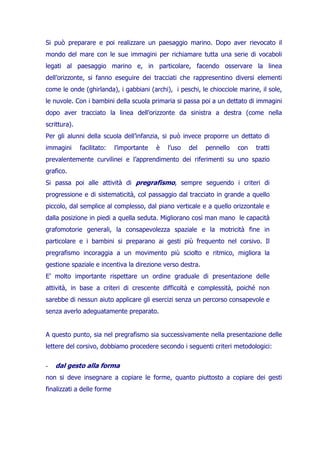 Si può preparare e poi realizzare un paesaggio marino. Dopo aver rievocato il
mondo del mare con le sue immagini per richiamare tutta una serie di vocaboli
legati al paesaggio marino e, in particolare, facendo osservare la linea
dell’orizzonte, si fanno eseguire dei tracciati che rappresentino diversi elementi
come le onde (ghirlanda), i gabbiani (archi), i peschi, le chiocciole marine, il sole,
le nuvole. Con i bambini della scuola primaria si passa poi a un dettato di immagini
dopo aver tracciato la linea dell’orizzonte da sinistra a destra (come nella
scrittura).
Per gli alunni della scuola dell’infanzia, si può invece proporre un dettato di
immagini

facilitato:

l’importante

è

l’uso

del

pennello

con

tratti

prevalentemente curvilinei e l’apprendimento dei riferimenti su uno spazio
grafico.
Si passa poi alle attività di pregrafismo, sempre seguendo i criteri di
progressione e di sistematicità, col passaggio dal tracciato in grande a quello
piccolo, dal semplice al complesso, dal piano verticale e a quello orizzontale e
dalla posizione in piedi a quella seduta. Migliorano così man mano le capacità
grafomotorie generali, la consapevolezza spaziale e la motricità fine in
particolare e i bambini si preparano ai gesti più frequento nel corsivo. Il
pregrafismo incoraggia a un movimento più sciolto e ritmico, migliora la
gestione spaziale e incentiva la direzione verso destra.
E’ molto importante rispettare un ordine graduale di presentazione delle
attività, in base a criteri di crescente difficoltà e complessità, poiché non
sarebbe di nessun aiuto applicare gli esercizi senza un percorso consapevole e
senza averlo adeguatamente preparato.

A questo punto, sia nel pregrafismo sia successivamente nella presentazione delle
lettere del corsivo, dobbiamo procedere secondo i seguenti criteri metodologici:
-

dal gesto alla forma

non si deve insegnare a copiare le forme, quanto piuttosto a copiare dei gesti
finalizzati a delle forme

 