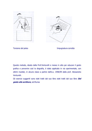 Torsione del polso

Impugnatura corretta

Questo metodo, ideato dalla Prof.Venturelli e messo in atto per educare il gesto
grafico e prevenire così la disgrafia, è stato applicato in via sperimentale, con
ottimi risultati, in alcune classi a partire dall’a.s. 1998/99 dalla prof. Alessandra
Venturelli.
Gli esercizi suggeriti sono stati tratti dal suo libro stati tratti dal suo libro Dal

gesto alla scrittura, ed.Mursia

 