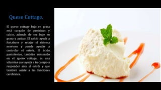 Queso Cottage.
El queso cottage bajo en grasa
está cargado de proteínas y
calcio, además de ser bajo en
grasa y azúcar. El calcio ayuda a
fortalecer y relajar el sistema
nervioso y puede ayudar a
controlar el estrés. El ácido
pantoténico, también contenido
en el queso cottage, es una
vitamina que ayuda a tu cuerpo a
responder ante el estrés y que
también asiste a las funciones
cerebrales.
 