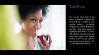 Vino Tinto.
Un vaso de vino tinto al día
ayuda a prevenir la depresión,
la ansiedad y el estrés. El vino
mejora nuestra circulación
sanguínea y reduce la presión
arterial, entre otras cosas. El
papel protector contra el estrés
del alcohol, especialmente del
vino tinto, blanco y en menor
medida la cerveza, es un buen
motivo para tomar de entre 2 y
7 copas de vino a la semana.
 