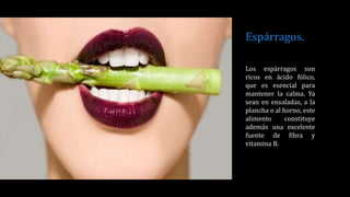 Espárragos.
Los espárragos son
ricos en ácido fólico,
que es esencial para
mantener la calma. Ya
sean en ensaladas, a la
plancha o al horno, este
alimento constituye
además una excelente
fuente de fibra y
vitamina B.
 
