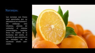 Naranjas.
Las naranjas son frutas
muy apreciadas por su
abundancia en vitamina C.
Sin embargo, esta
vitamina, además de
estimular el sistema
inmunológico, también
frena los niveles de la
hormona del estrés, el
cortisol, lo que convierte a
las naranjas en un
excelente aliado anti-
estrés.
 