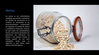 Avena.
La avena es un carbohidrato
complejo que ayuda a aumentar
los niveles de serotonina en el
cerebro. La serotonina es un
neurotransmisor responsable
de impulsar el estado de ánimo
y también la relajación. A pesar
de que todos los carbohidratos
tienen este efecto (incluidas las
golosinas, los refrescos, los
dulces o las patatas fritas), la
avena, aparte de ser más
saludable, tarda más en
digerirse y, por tanto, tiene
efectos más duraderos.
 
