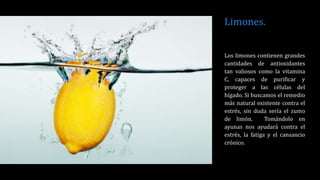 Limones.
Los limones contienen grandes
cantidades de antioxidantes
tan valiosos como la vitamina
C, capaces de purificar y
proteger a las células del
hígado. Si buscamos el remedio
más natural existente contra el
estrés, sin duda sería el zumo
de limón. Tomándolo en
ayunas nos ayudará contra el
estrés, la fatiga y el cansancio
crónico.
 