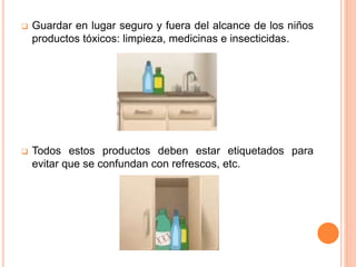  Guardar en lugar seguro y fuera del alcance de los niños
productos tóxicos: limpieza, medicinas e insecticidas.
 Todos estos productos deben estar etiquetados para
evitar que se confundan con refrescos, etc.
 