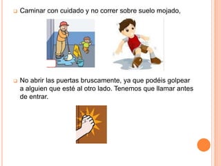  Caminar con cuidado y no correr sobre suelo mojado,
 No abrir las puertas bruscamente, ya que podéis golpear
a alguien que esté al otro lado. Tenemos que llamar antes
de entrar.
 