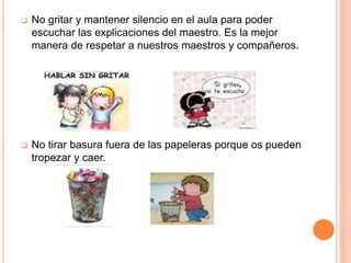  No gritar y mantener silencio en el aula para poder
escuchar las explicaciones del maestro. Es la mejor
manera de respetar a nuestros maestros y compañeros.
 No tirar basura fuera de las papeleras porque os pueden
tropezar y caer.
 