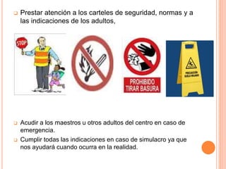  Prestar atención a los carteles de seguridad, normas y a
las indicaciones de los adultos,
 Acudir a los maestros u otros adultos del centro en caso de
emergencia.
 Cumplir todas las indicaciones en caso de simulacro ya que
nos ayudará cuando ocurra en la realidad.
 