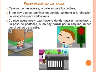 PREVENCIÓN EN LA CALLE
 Caminar por las aceras, la calle es para los coches.
 Si no hay aceras, caminar en sentido contrario a la dirección
de los coches para verlos venir.
 Cuando queramos cruzar hacerlo donde haya un semáforo, o
un paso de peatones, si no hay cruzar por la esquina, nunca
por el centro de la calle.
 