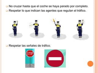  No cruzar hasta que el coche se haya parado por completo.
 Respetar lo que indican las agentes que regulan el tráfico.
 Respetar las señales de tráfico.
 