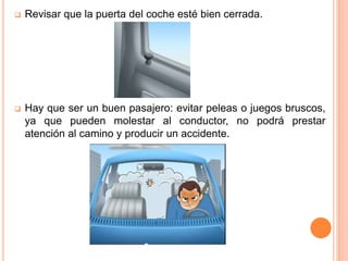  Revisar que la puerta del coche esté bien cerrada.
 Hay que ser un buen pasajero: evitar peleas o juegos bruscos,
ya que pueden molestar al conductor, no podrá prestar
atención al camino y producir un accidente.
 