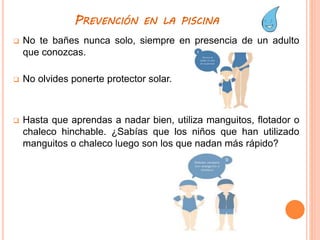 PREVENCIÓN EN LA PISCINA
 No te bañes nunca solo, siempre en presencia de un adulto
que conozcas.
 No olvides ponerte protector solar.
 Hasta que aprendas a nadar bien, utiliza manguitos, flotador o
chaleco hinchable. ¿Sabías que los niños que han utilizado
manguitos o chaleco luego son los que nadan más rápido?
 