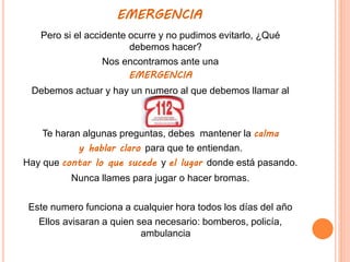 EMERGENCIA
Pero si el accidente ocurre y no pudimos evitarlo, ¿Qué
debemos hacer?
Nos encontramos ante una
EMERGENCIA
Debemos actuar y hay un numero al que debemos llamar al
Te haran algunas preguntas, debes mantener la calma
y hablar claro para que te entiendan.
Hay que contar lo que sucede y el lugar donde está pasando.
Nunca llames para jugar o hacer bromas.
Este numero funciona a cualquier hora todos los días del año
Ellos avisaran a quien sea necesario: bomberos, policía,
ambulancia
 