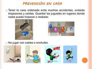 PREVENCIÓN EN CASA
 Tener la casa ordenada evita muchos accidentes, evitarás
tropezones y caídas. Guardar los juguetes en lugares donde
nadie pueda tropezar o resbalar.
 No jugar con cables o enchufes.
 