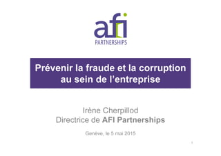 Prévenir la fraude et la corruption
au sein de l’entreprise
Irène Cherpillod
Directrice de AFI Partnerships
Genève, le 5 mai 2015
1
 