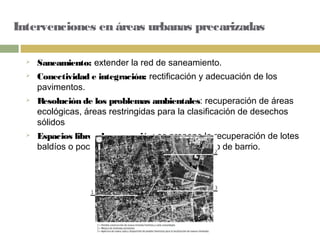 Intervenciones en áreas urbanas precarizadas
 Saneamiento: extender la red de saneamiento.
 Conectividad e integración: rectificación y adecuación de los
pavimentos.
 Resolución de los problemas ambientales: recuperación de áreas
ecológicas, áreas restringidas para la clasificación de desechos
sólidos
 Espacios libres de recreación: se propone la recuperación de lotes
baldíos o poco utilizados para el equipamiento de barrio.
 
