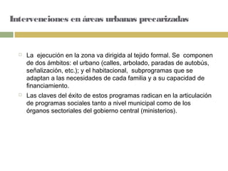 Intervenciones en áreas urbanas precarizadas
 La ejecución en la zona va dirigida al tejido formal. Se componen
de dos ámbitos: el urbano (calles, arbolado, paradas de autobús,
señalización, etc.); y el habitacional, subprogramas que se
adaptan a las necesidades de cada familia y a su capacidad de
financiamiento.
 Las claves del éxito de estos programas radican en la articulación
de programas sociales tanto a nivel municipal como de los
órganos sectoriales del gobierno central (ministerios).
 
 