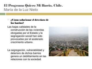 El Programa Quiero Mi Barrio, Chile.
María de la Luz Nieto
 ¿Cómo solucionarel deterioro de
los barrios?
Las bajas calidades de la
construcción de las viviendas
otorgadas por el Estado y la
segregación social han sido
provocadas por el acelerado
crecimiento urbano.  
La segregación, vulnerabilidad y
deterioro de dichos barrios
genera un debilitamiento en las
relaciones con la sociedad.
 
