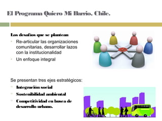 El Programa Quiero Mi Barrio, Chile.
Los desafíos que se plantean
 Re-articular las organizaciones
comunitarias, desarrollar lazos
con la institucionalidad
 Un enfoque integral
Se presentan tres ejes estratégicos:
 Integración social
 Sostenibilidad ambiental
 Competitividad en busca de
desarrollo urbano.
 