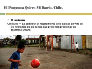 El Programa Quiero Mi Barrio, Chile.
 El programa
Objetivos  Es contribuir al mejoramiento de la calidad de vida de
los habitantes de los barrios que presentan problemas de
desarrollo urbano
 