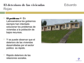 El deterioro de las viviendas Eduardo
Rojas
 El problema  En
Latinoamérica los gobiernos
siempre han intentado
solucionar los problemas de
viviendas a la población de
bajos recursos.
 Y se puede observar que el
deterioro de las viviendas
desarrolladas por el sector
público es rápido.
 Rápido deterioro de las
relaciones sociales.
 