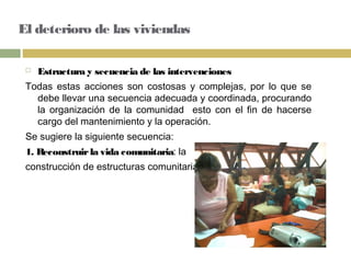 El deterioro de las viviendas
 Estructura y secuencia de las intervenciones
Todas estas acciones son costosas y complejas, por lo que se
debe llevar una secuencia adecuada y coordinada, procurando
la organización de la comunidad esto con el fin de hacerse
cargo del mantenimiento y la operación.
Se sugiere la siguiente secuencia:
1. Reconstruirla vida comunitaria: la
construcción de estructuras comunitarias
 
