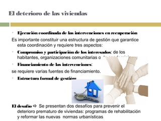 El deterioro de las viviendas
 Ejecución coordinada de las intervenciones en recuperación
Es importante constituir una estructura de gestión que garantice
esta coordinación y requiere tres aspectos:
 Compromiso y participación de los interesados: de los
habitantes, organizaciones comunitarias o de condominio.
 Financiamiento de las intervenciones:
se requiere varias fuentes de financiamiento.
 Estructura formal de gestión:
El desafío  Se presentan dos desafíos para prevenir el
deterioro prematuro de viviendas: programas de rehabilitación
y reformar las nuevas normas urbanísticas
 