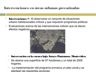 Intervenciones en áreas urbanas precarizadas
 Intervenciones  Al observarse un conjunto de situaciones
urbano habitacionales críticos y que requieren programas políticos
 Evaluaciones acerca de las intervenciones indican que se dieron
efectos negativos.
 Intervención en la cuenca baja Arroyo Pantanoso, Montevideo.
 Se abarca una superficie de 97 hectáreas y un total de 2000
hogares.
 La implementación del programa enmarca un plan zonal y se
plantean las siguientes acciones:
 