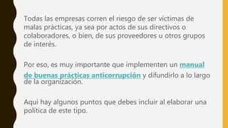 Todas las empresas corren el riesgo de ser víctimas de
malas prácticas, ya sea por actos de sus directivos o
colaboradores, o bien, de sus proveedores u otros grupos
de interés.
Por eso, es muy importante que implementen un manual
de buenas prácticas anticorrupción y difundirlo a lo largo
de la organización.
Aquí hay algunos puntos que debes incluir al elaborar una
política de este tipo.
 