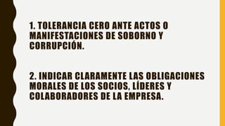 1. TOLERANCIA CERO ANTE ACTOS O
MANIFESTACIONES DE SOBORNO Y
CORRUPCIÓN.
2. INDICAR CLARAMENTE LAS OBLIGACIONES
MORALES DE LOS SOCIOS, LÍDERES Y
COLABORADORES DE LA EMPRESA.
 