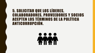 5. SOLICITAR QUE LOS LÍDERES,
COLABORADORES, PROVEEDORES Y SOCIOS
ACEPTEN LOS TÉRMINOS DE LA POLÍTICA
ANTICORRUPCIÓN.
 